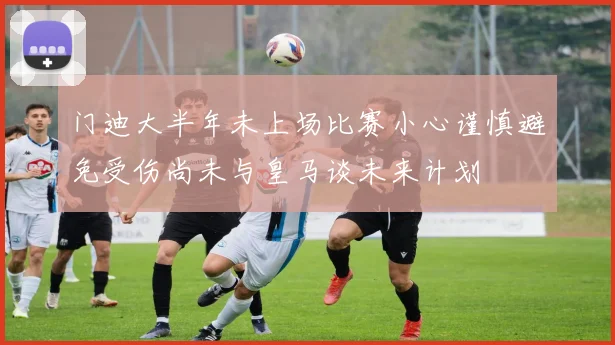 门迪大半年未上场比赛小心谨慎避免受伤尚未与皇马谈未来计划