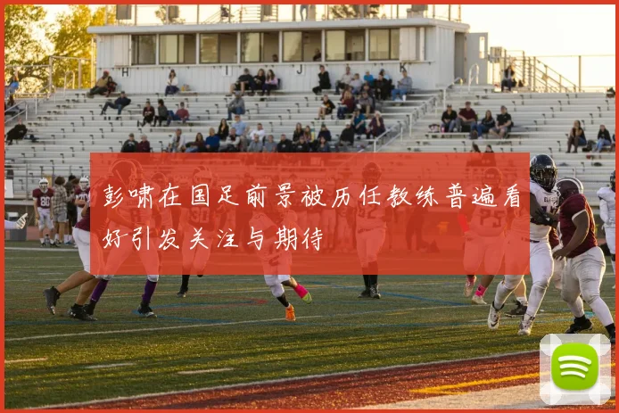 彭啸在国足前景被历任教练普遍看好引发关注与期待