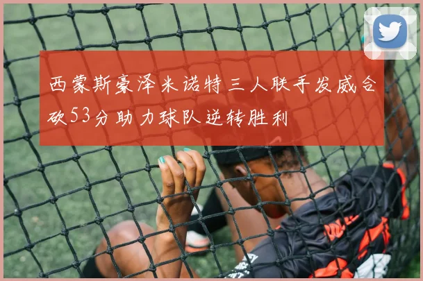 西蒙斯豪泽米诺特三人联手发威合砍53分助力球队逆转胜利
