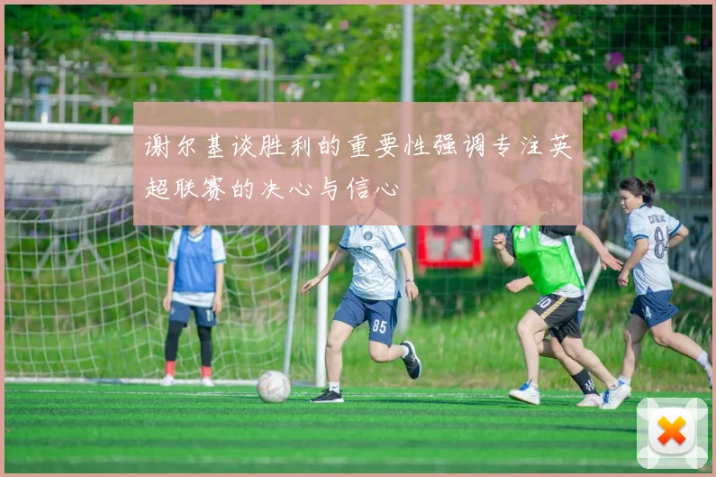 谢尔基谈胜利的重要性强调专注英超联赛的决心与信心
