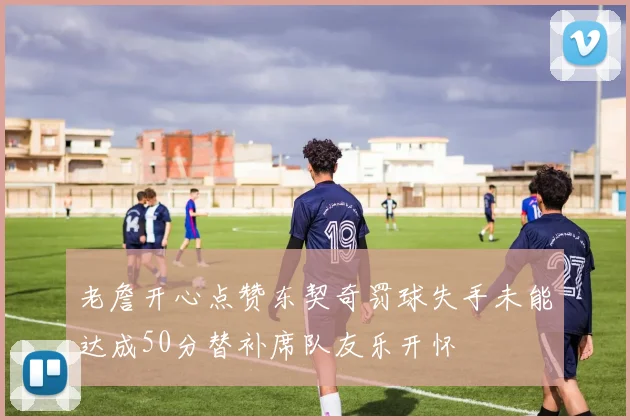 老詹开心点赞东契奇罚球失手未能达成50分替补席队友乐开怀