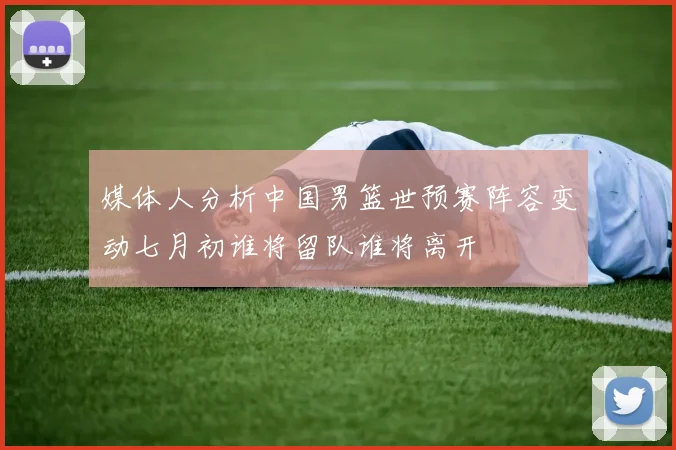 媒体人分析中国男篮世预赛阵容变动七月初谁将留队谁将离开