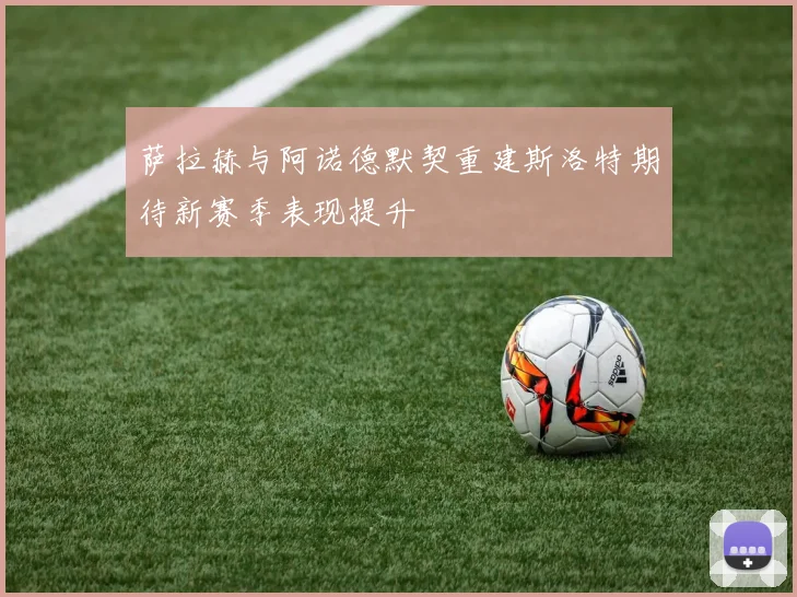 萨拉赫与阿诺德默契重建斯洛特期待新赛季表现提升