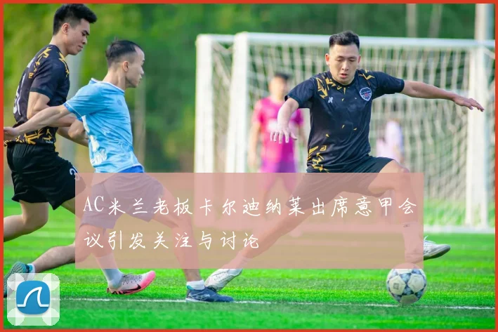 AC米兰老板卡尔迪纳莱出席意甲会议引发关注与讨论