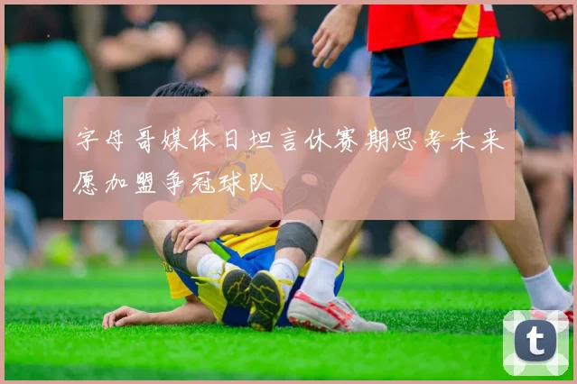 字母哥媒体日坦言休赛期思考未来愿加盟争冠球队