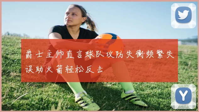 爵士主帅直言球队攻防失衡频繁失误助火箭轻松反击