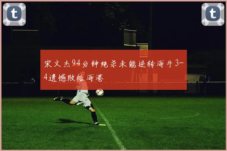 宋文杰94分钟绝杀未能逆转海牛3-4遗憾败给海港