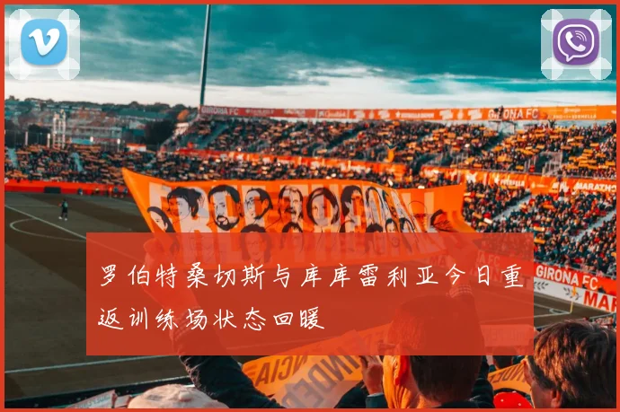 罗伯特桑切斯与库库雷利亚今日重返训练场状态回暖