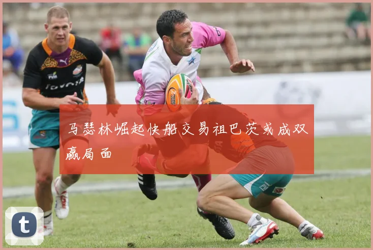 马瑟林崛起快船交易祖巴茨或成双赢局面