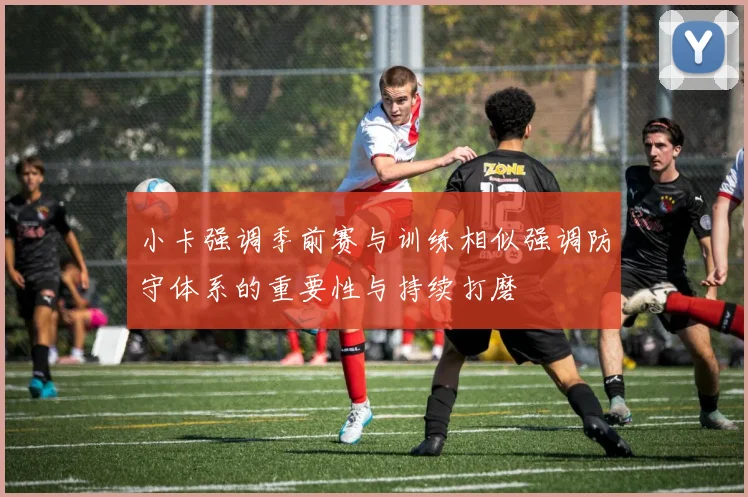 小卡强调季前赛与训练相似强调防守体系的重要性与持续打磨