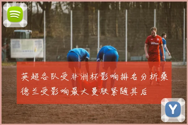 英超各队受非洲杯影响排名分析桑德兰受影响最大曼联紧随其后