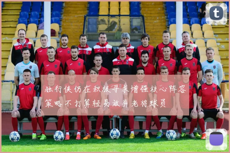 独行侠仍在积极寻求增强核心阵容策略不打算轻易放弃老将球员