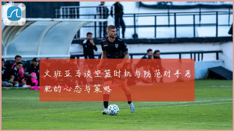 文班亚马谈空篮时机与防范对手恶犯的心态与策略