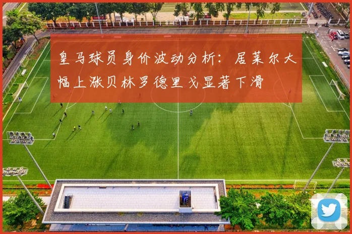 皇马球员身价波动分析：居莱尔大幅上涨贝林罗德里戈显著下滑
