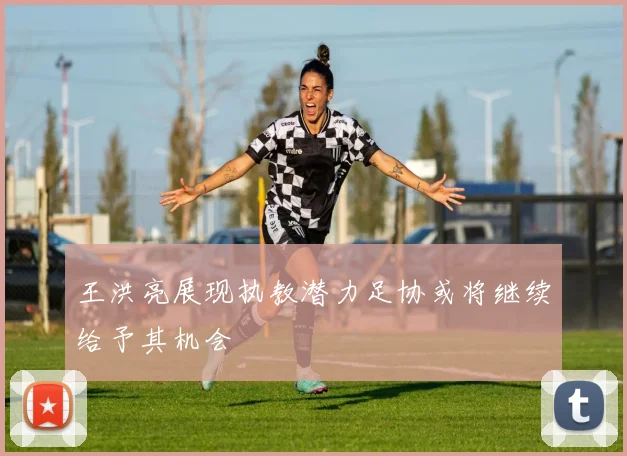 王洪亮展现执教潜力足协或将继续给予其机会