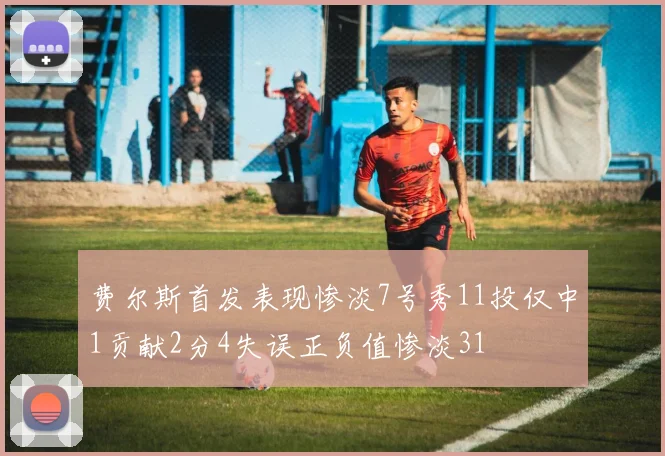 费尔斯首发表现惨淡7号秀11投仅中1贡献2分4失误正负值惨淡31