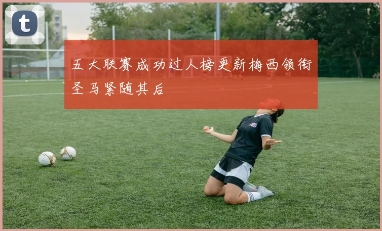 五大联赛成功过人榜更新梅西领衔圣马紧随其后