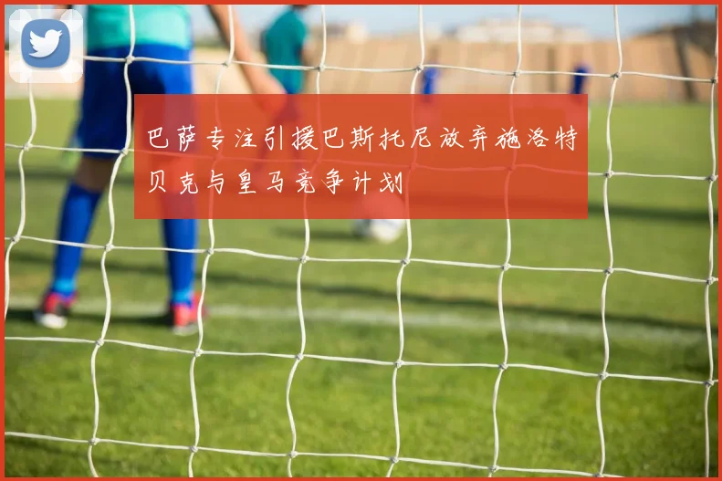巴萨专注引援巴斯托尼放弃施洛特贝克与皇马竞争计划