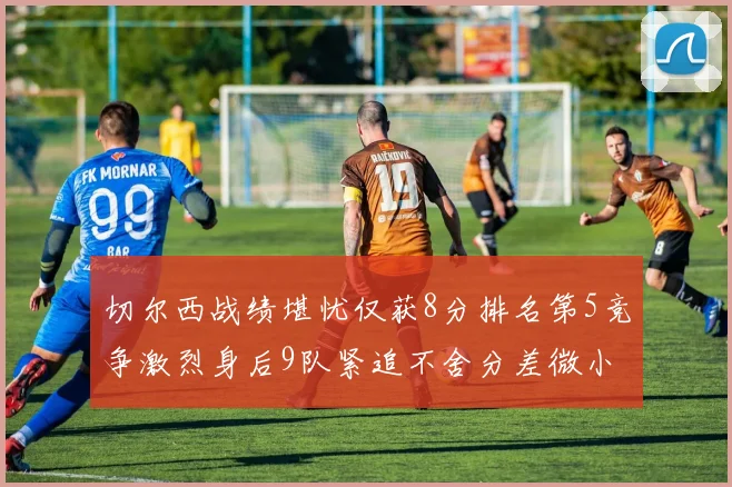 切尔西战绩堪忧仅获8分排名第5竞争激烈身后9队紧追不舍分差微小
