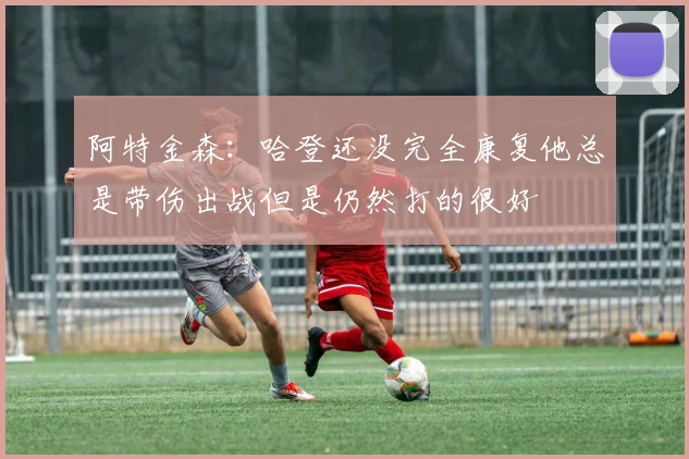阿特金森：哈登还没完全康复他总是带伤出战但是仍然打的很好