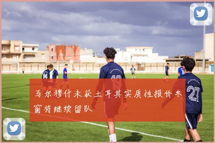 马尔穆什未获土耳其实质性报价冬窗将继续留队