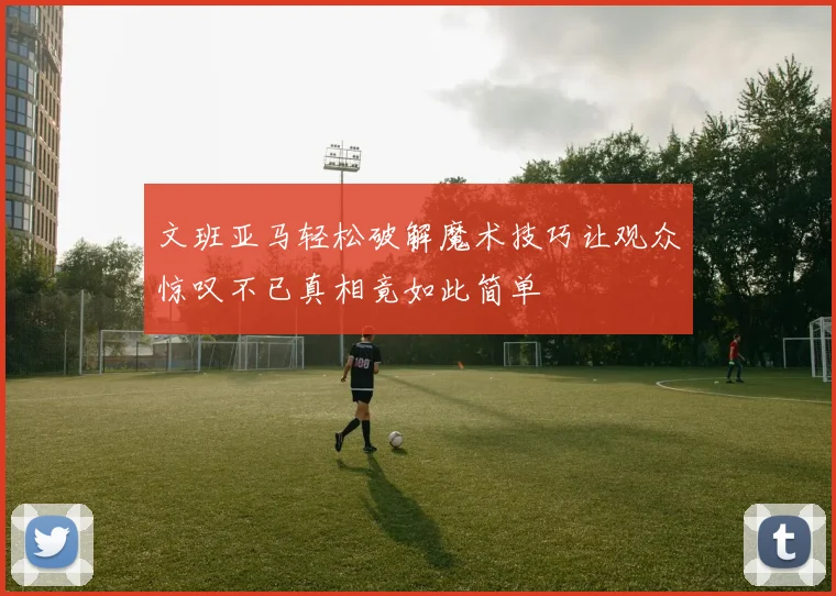 文班亚马轻松破解魔术技巧让观众惊叹不已真相竟如此简单