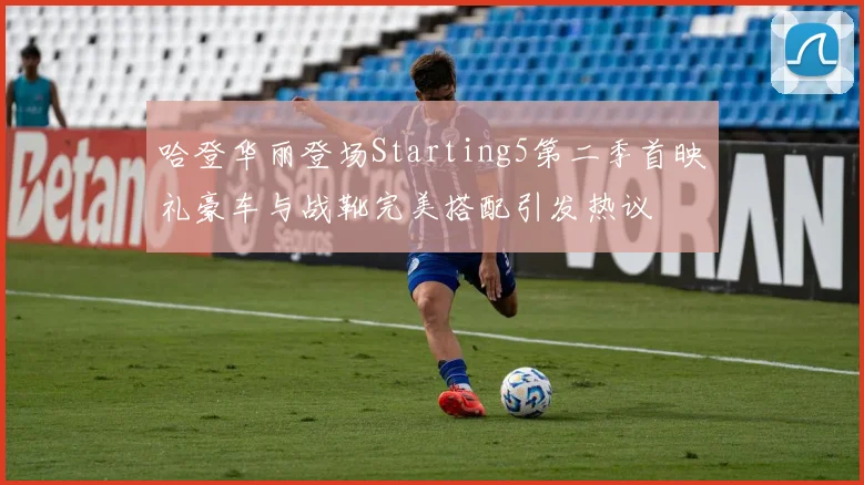 哈登华丽登场Starting5第二季首映礼豪车与战靴完美搭配引发热议