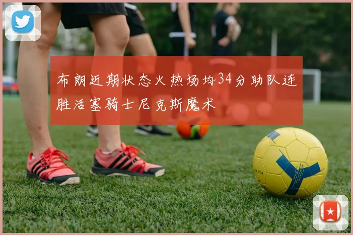 布朗近期状态火热场均34分助队连胜活塞骑士尼克斯魔术