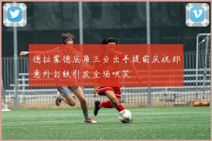 德拉蒙德底角三分出手提前庆祝却意外打铁引发全场哄笑
