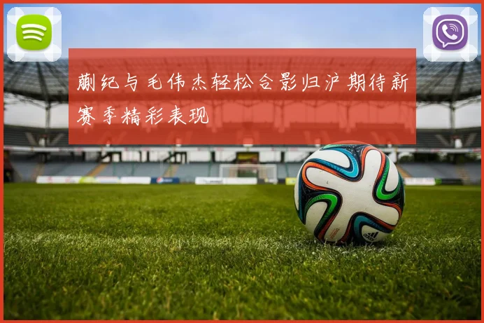 蒯纪与毛伟杰轻松合影归沪期待新赛季精彩表现
