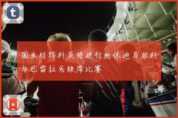 国米对阵科莫将进行轮休迪马尔科与巴雷拉或缺席比赛