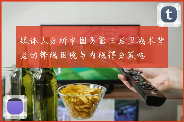 媒体人分析中国男篮三后卫战术背后的锋线困境与内线得分策略