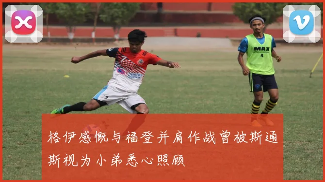 格伊感慨与福登并肩作战曾被斯通斯视为小弟悉心照顾